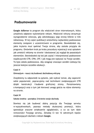 GOOGLE ADSENSE – darmowy fragment – Złote Myśli
                                                                   ● str. 62
Andrzej Herzberg




 Podsumowanie

Google AdSense to program dla właścicieli stron internetowych, który
umożliwia odpłatne wyświetlanie reklam. Właściciel witryny otrzymuje
wynagrodzenie wówczas, gdy odwiedzający jego stronę kliknie w link
reklamowy. W tej części publikacji omówiliśmy najbardziej podstawowe
elementy związane z uczestnictwem w programie. Dowiedziałeś się,
jakie kryteria musi spełniać Twoja strona, aby została przyjęta do
programu. Omówiłem krok po kroku procedurę rejestracji oraz opisałem
jak umieścić reklamę na stronie i dostosować jej wygląd do pozostałych
elementów. Dowiedziałeś się też jak czytać i interpretować podstawowe
współczynniki CTR, CPM, CPC i jak mogą one wpływać na Twoje zarobki.
To była szkoła podstawowa. Aby osiągnąć znaczące zarobki czekają Cię
jeszcze kolejne szczeble edukacji.

Część II
Gimnazjum – naucz się budować dochodową witrynę

Znajdziemy tu odpowiedź na pytanie, jaki wybrać temat, aby zapewnić
sobie popularność, popracujemy nad technikami zwiększającymi CTR
dzięki      konstrukcji   i budowie   graficznej   strony.     Porozmawiamy
o kompozycji oraz o tym jak kierować uwagę gościa na różne elementy
na stronie.

Część III
Szkoła średnia – powiększ 2-krotnie swoje dochody

Dowiesz się jak budować dobrą pozycję dla Twojego serwisu
w wyszukiwarkach,         poznasz   metody   skutecznej      promocji,   która
spowoduje znaczne zwiększenie oglądalności, a co za tym idzie
rentowności Twojego serwisu. Zdradzę Ci też 12 sekretnych tipsów
zwiększających dochód z reklam Google.


            Copyright by Wydawnictwo Złote Myśli & Andrzej Herzberg
 