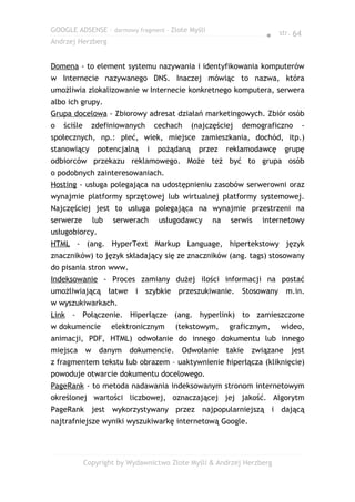 GOOGLE ADSENSE – darmowy fragment – Złote Myśli
                                                                     ● str. 64
Andrzej Herzberg


Domena - to element systemu nazywania i identyfikowania komputerów
w Internecie nazywanego DNS. Inaczej mówiąc to nazwa, która
umożliwia zlokalizowanie w Internecie konkretnego komputera, serwera
albo ich grupy.
Grupa docelowa - Zbiorowy adresat działań marketingowych. Zbiór osób
o   ściśle     zdefiniowanych       cechach    (najczęściej   demograficzno      -
społecznych, np.: płeć, wiek, miejsce zamieszkania, dochód, itp.)
stanowiący       potencjalną    i   pożądaną     przez    reklamodawcę       grupę
odbiorców przekazu reklamowego. Może też być to grupa osób
o podobnych zainteresowaniach.
Hosting - usługa polegająca na udostępnieniu zasobów serwerowni oraz
wynajmie platformy sprzętowej lub wirtualnej platformy systemowej.
Najczęściej jest to usługa polegająca na wynajmie przestrzeni na
serwerze       lub    serwerach      usługodawcy     na    serwis   internetowy
usługobiorcy.
HTML - (ang. HyperText Markup Language, hipertekstowy język
znaczników) to język składający się ze znaczników (ang. tags) stosowany
do pisania stron www.
Indeksowanie - Proces zamiany dużej ilości informacji na postać
umożliwiającą        łatwe i szybkie przeszukiwanie. Stosowany m.in.
w wyszukiwarkach.
Link - Połączenie. Hiperłącze (ang. hyperlink) to zamieszczone
w dokumencie         elektronicznym      (tekstowym,      graficznym,    wideo,
animacji, PDF, HTML) odwołanie do innego dokumentu lub innego
miejsca w        danym    dokumencie. Odwołanie           takie   związane    jest
z fragmentem tekstu lub obrazem – uaktywnienie hiperłącza (kliknięcie)
powoduje otwarcie dokumentu docelowego.
PageRank - to metoda nadawania indeksowanym stronom internetowym
określonej wartości liczbowej, oznaczającej jej jakość. Algorytm
PageRank jest wykorzystywany przez najpopularniejszą i dającą
najtrafniejsze wyniki wyszukiwarkę internetową Google.




             Copyright by Wydawnictwo Złote Myśli & Andrzej Herzberg
 