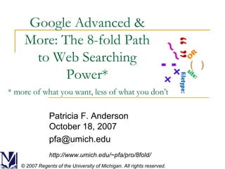 Google Advanced & More: The 8-fold Path to Web Searching Power* Patricia F. Anderson October 18, 2007 [email_address] http://www.umich.edu/~pfa/pro/8fold/ © 2007 Regents of the University of Michigan. All rights reserved. * more of what you want, less of what you don’t 