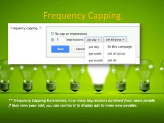 Frequency Capping

** Frequency Capping Determines, how many impressions obtained from same people
if they view your add, you can control it to display ads to more new peoples.

 