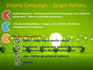 Display Campaign – Target Options
Display Keywords – Also known as Contextual Targeting ( sites related to
search term ) . Work as automatic placements !

Interests & Remarketing – Category wise selection OR define a
retargeting list of audience !

Different Targeting Method

Topics – Pages about specific subject
Placements – Choose own website list to show
ads. Also known as Managed placements

Age – Define age group of audience
Gender

 