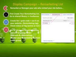 Display Campaign – Remarketing List
Remarket or Retarget your ads who visited your site before…
1

2

3

First Create Your Remarketing List.
Go to shared library >> Audiences
Create list > grab code > use it on
your website. (Remarketing tag).
Check status of Tag (active or not )
Go To Ad group Targeting option
and use targeting option
(Interests & remarketing)..
Choose your remarketing list from
entire group.

 