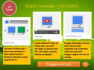 Ad
Gallery

Display Campaign – Ads Gallery

Dynamic Product Ads –
Show your product in
Rich media format !
Product extension setup
require for it !

Create Different Type of
Video Ads, use from
YouTube or Upload own
file. This video used by
display campaign !

Google Ad Builder Choose
from Various Ads
template and customize
with own text and
images. Apply own set of
setting.

Engagement ads

 