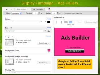 Display Campaign – Ads Gallery

Ads Builder

Google Ad Builder Tool – Build
own animated ads for different
sizes !

 