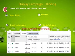 Display Campaign – Bidding
These are the Max. CPC or Max. CPM bids
Bid only:

Target & Bid :

Enable custom bids:

Use default bids:

Enable Custom Bids For all Targeting

 