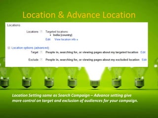 Location & Advance Location

Location Setting same as Search Campaign – Advance setting give
more control on target and exclusion of audiences for your campaign.

 
