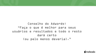 Conselho do Adwords:
“Faça o que é melhor para seus
usuários e resultados e todo o resto
dará certo
(ou pelo menos deveria).”
 