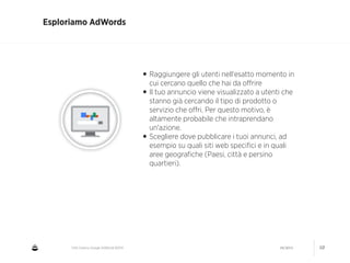 CNA Cesena: Google AdWords #2014 04/2014 10
Esploriamo AdWords
•Raggiungere gli utenti nell'esatto momento in
cui cercano quello che hai da oﬀrire
•Il tuo annuncio viene visualizzato a utenti che
stanno già cercando il tipo di prodotto o
servizio che oﬀri. Per questo motivo, è
altamente probabile che intraprendano
un'azione.
•Scegliere dove pubblicare i tuoi annunci, ad
esempio su quali siti web speciﬁci e in quali
aree geograﬁche (Paesi, città e persino
quartieri).
 