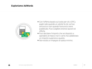 CNA Cesena: Google AdWords #2014 04/2014 11
Esploriamo AdWords
•Con l'oﬀerta basata sul costo per clic (CPC),
paghi solo quando un utente fa clic sul tuo
annuncio e non quando l'annuncio viene
pubblicato. Puoi scegliere diverse opzioni di
oﬀerta.
•Puoi decidere l'importo che sei disposto a
spendere al mese e non ti verrà mai addebitato
un importo superiore a questo.
•Non esiste un impegno di spesa minimo.
 