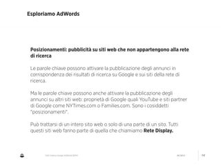 CNA Cesena: Google AdWords #2014 04/2014 14
Esploriamo AdWords
Posizionamenti: pubblicità su siti web che non appartengono alla rete
di ricerca
!
Le parole chiave possono attivare la pubblicazione degli annunci in
corrispondenza dei risultati di ricerca su Google e sui siti della rete di
ricerca.
!
Ma le parole chiave possono anche attivare la pubblicazione degli
annunci su altri siti web: proprietà di Google quali YouTube e siti partner
di Google come NYTimes.com o Families.com. Sono i cosiddetti
"posizionamenti".
!
Può trattarsi di un intero sito web o solo di una parte di un sito. Tutti
questi siti web fanno parte di quella che chiamiamo Rete Display.
 