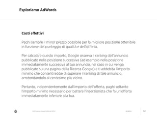 CNA Cesena: Google AdWords #2014 04/2014 16
Esploriamo AdWords
Costi eﬀettivi
!
Paghi sempre il minor prezzo possibile per la migliore posizione ottenibile
in funzione del punteggio di qualità e dell'oﬀerta.
!
Per calcolare questo importo, Google osserva il ranking dell'annuncio
pubblicato nella posizione successiva (ad esempio nella posizione
immediatamente successiva al tuo annuncio, nel caso in cui venga
pubblicato su una pagina della Ricerca Google) e ti addebita l'importo
minimo che consentirebbe di superare il ranking di tale annuncio,
arrotondandolo al centesimo più vicino.
!
Pertanto, indipendentemente dall'importo dell'oﬀerta, paghi soltanto
l'importo minimo necessario per battere l'inserzionista che fa un'oﬀerta
immediatamente inferiore alla tua.
 