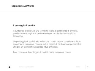 CNA Cesena: Google AdWords #2014 04/2014 17
Esploriamo AdWords
Il punteggio di qualità
!
Il punteggio di qualità è una stima del livello di pertinenza di annunci,
parole chiave e pagina di destinazione per un utente che visualizza
l'annuncio.
!
Un punteggio di qualità alto indica che i nostri sistemi considerano il tuo
annuncio, la tua parola chiave e la tua pagina di destinazione pertinenti e
utili per un utente che visualizza il tuo annuncio.
!
Puoi conoscere il punteggio di qualità per le tue parole chiave.
 