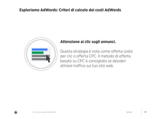 CNA Cesena: Google AdWords #2014 04/2014 19
Esploriamo AdWords: Criteri di calcolo dei costi AdWords
Attenzione ai clic sugli annunci.
!
Questa strategia è nota come oﬀerta costo
per clic o oﬀerta CPC. Il metodo di oﬀerta
basato su CPC è consigliato se desideri
attirare traﬃco sul tuo sito web.
 