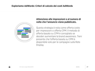 CNA Cesena: Google AdWords #2014 04/2014 20
Esploriamo AdWords: Criteri di calcolo dei costi AdWords
Attenzione alle impressioni o al numero di
volte che l'annuncio viene pubblicato.
!
Questa strategia è nota come oﬀerta costo
per impressioni o oﬀerta CPM. Il metodo di
oﬀerta basato su CPM è consigliato se
desideri aumentare la brand awareness. Tieni
presente che l'oﬀerta basata su CPM è
disponibile solo per le campagne sulla Rete
Display.
 
