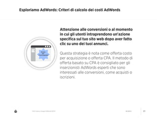 CNA Cesena: Google AdWords #2014 04/2014 21
Esploriamo AdWords: Criteri di calcolo dei costi AdWords
Attenzione alle conversioni o al momento
in cui gli utenti intraprendono un'azione
speciﬁca sul tuo sito web dopo aver fatto
clic su uno dei tuoi annunci.
!
Questa strategia è nota come oﬀerta costo
per acquisizione o oﬀerta CPA. Il metodo di
oﬀerta basato su CPA è consigliato per gli
inserzionisti AdWords esperti che sono
interessati alle conversioni, come acquisti o
iscrizioni.
 