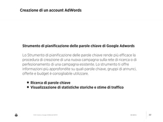 CNA Cesena: Google AdWords #2014 04/2014 30
Creazione di un account AdWords
Strumento di pianiﬁcazione delle parole chiave di Google Adwords
!
Lo Strumento di pianiﬁcazione delle parole chiave rende più eﬃcace la
procedura di creazione di una nuova campagna sulla rete di ricerca o di
perfezionamento di una campagna esistente. Lo strumento ti oﬀre
informazioni più approfondite su quali parole chiave, gruppi di annunci,
oﬀerte e budget è consigliabile utilizzare.
!
• Ricerca di parole chiave
• Visualizzazione di statistiche storiche e stime di traﬃco
 