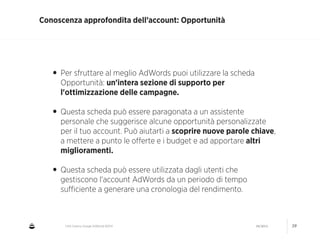 CNA Cesena: Google AdWords #2014 04/2014 39
Conoscenza approfondita dell’account: Opportunità
• Per sfruttare al meglio AdWords puoi utilizzare la scheda
Opportunità: un'intera sezione di supporto per
l'ottimizzazione delle campagne.
!
• Questa scheda può essere paragonata a un assistente
personale che suggerisce alcune opportunità personalizzate
per il tuo account. Può aiutarti a scoprire nuove parole chiave,
a mettere a punto le oﬀerte e i budget e ad apportare altri
miglioramenti.
!
• Questa scheda può essere utilizzata dagli utenti che
gestiscono l'account AdWords da un periodo di tempo
suﬃciente a generare una cronologia del rendimento.
 