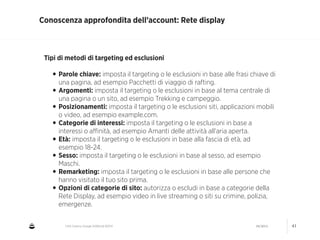 CNA Cesena: Google AdWords #2014 04/2014 41
Conoscenza approfondita dell’account: Rete display
Tipi di metodi di targeting ed esclusioni
!
•Parole chiave: imposta il targeting o le esclusioni in base alle frasi chiave di
una pagina, ad esempio Pacchetti di viaggio di rafting.
•Argomenti: imposta il targeting o le esclusioni in base al tema centrale di
una pagina o un sito, ad esempio Trekking e campeggio.
•Posizionamenti: imposta il targeting o le esclusioni siti, applicazioni mobili
o video, ad esempio example.com.
•Categorie di interessi: imposta il targeting o le esclusioni in base a
interessi o aﬃnità, ad esempio Amanti delle attività all'aria aperta.
•Età: imposta il targeting o le esclusioni in base alla fascia di età, ad
esempio 18-24.
•Sesso: imposta il targeting o le esclusioni in base al sesso, ad esempio
Maschi.
•Remarketing: imposta il targeting o le esclusioni in base alle persone che
hanno visitato il tuo sito prima.
•Opzioni di categorie di sito: autorizza o escludi in base a categorie della
Rete Display, ad esempio video in live streaming o siti su crimine, polizia,
emergenze.
 