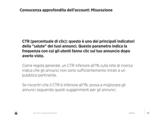 CNA Cesena: Google AdWords #2014 04/2014 42
Conoscenza approfondita dell’account: Misurazione
CTR (percentuale di clic): questo è uno dei principali indicatori
della "salute" dei tuoi annunci. Questo parametro indica la
frequenza con cui gli utenti fanno clic sul tuo annuncio dopo
averlo visto.
!
Come regola generale, un CTR inferiore all'1% sulla rete di ricerca
indica che gli annunci non sono suﬃcientemente mirati a un
pubblico pertinente.
!
Se riscontri che il CTR è inferiore all'1%, prova a migliorare gli
annunci seguendo questi suggerimenti per gli annunci.
 