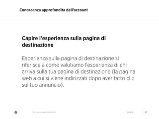 CNA Cesena: Google AdWords #2014 04/2014 44
Conoscenza approfondita dell’account
Capire l'esperienza sulla pagina di
destinazione
!
Esperienza sulla pagina di destinazione si
riferisce a come valutiamo l'esperienza di chi
arriva sulla tua pagina di destinazione (la pagina
web a cui si viene indirizzati dopo aver fatto clic
sul tuo annuncio).
 