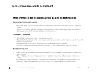 CNA Cesena: Google AdWords #2014 04/2014 45
Conoscenza approfondita dell’account
Miglioramento dell'esperienza sulla pagina di destinazione
!
Contenuti pertinenti, utili e originali
!
• Assicurati che la pagina di destinazione sia direttamente pertinente al testo dell'annuncio e alla parola
chiave.
• Fornisci informazioni utili sulla tua pagina di destinazione in relazione all'oggetto della tua pubblicità.
• Sul tuo sito, cerca di oﬀrire funzionalità utili o contenuti unici.
!
Trasparenza e aﬃdabilità
!
• Rendi facile per i visitatori trovare i tuoi dati di contatto.
• Se chiedi informazioni personali ai clienti, accertati di spiegare chiaramente il motivo per cui le chiedi e il
modo in cui le utilizzerai.
• Diﬀerenzia i link sponsorizzati, quali gli annunci, dal resto dei contenuti del sito.
• Condividi apertamente informazioni sulla tua attività e indica chiaramente di che cosa ti occupi.
!
Facilità di navigazione 
• Fai in modo che le persone non debbano cercare troppo per trovare le informazioni di cui potrebbero
avere bisogno.
• Fai in modo che chi visita il sito possa ordinare il prodotto menzionato nell'annuncio in modo facile e
veloce.
• Non infastidire i clienti con popup o altre funzioni che possano interferire con la navigazione sul sito.
• Assicurati che le persone possano facilmente trovare informazioni sul prodotto pubblicizzato.
 