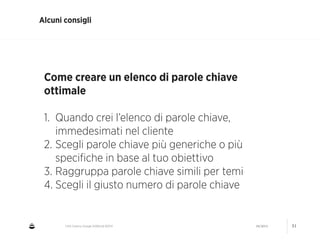CNA Cesena: Google AdWords #2014 04/2014 51
Alcuni consigli
Come creare un elenco di parole chiave
ottimale
!
1. Quando crei l’elenco di parole chiave,
immedesimati nel cliente
2. Scegli parole chiave più generiche o più
speciﬁche in base al tuo obiettivo
3. Raggruppa parole chiave simili per temi
4. Scegli il giusto numero di parole chiave
 