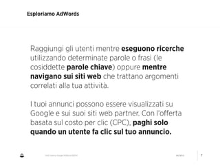 CNA Cesena: Google AdWords #2014 04/2014 7
Esploriamo AdWords
Raggiungi gli utenti mentre eseguono ricerche
utilizzando determinate parole o frasi (le
cosiddette parole chiave) oppure mentre
navigano sui siti web che trattano argomenti
correlati alla tua attività.
!
I tuoi annunci possono essere visualizzati su
Google e sui suoi siti web partner. Con l'oﬀerta
basata sul costo per clic (CPC), paghi solo
quando un utente fa clic sul tuo annuncio.
 