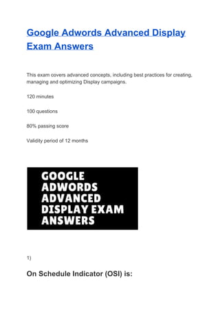 Google Adwords Advanced Display
Exam Answers
This exam covers advanced concepts, including best practices for creating,
managing and optimizing Display campaigns.
120 minutes
100 questions
80% passing score
Validity period of 12 months
1)
On Schedule Indicator (OSI) is:
 