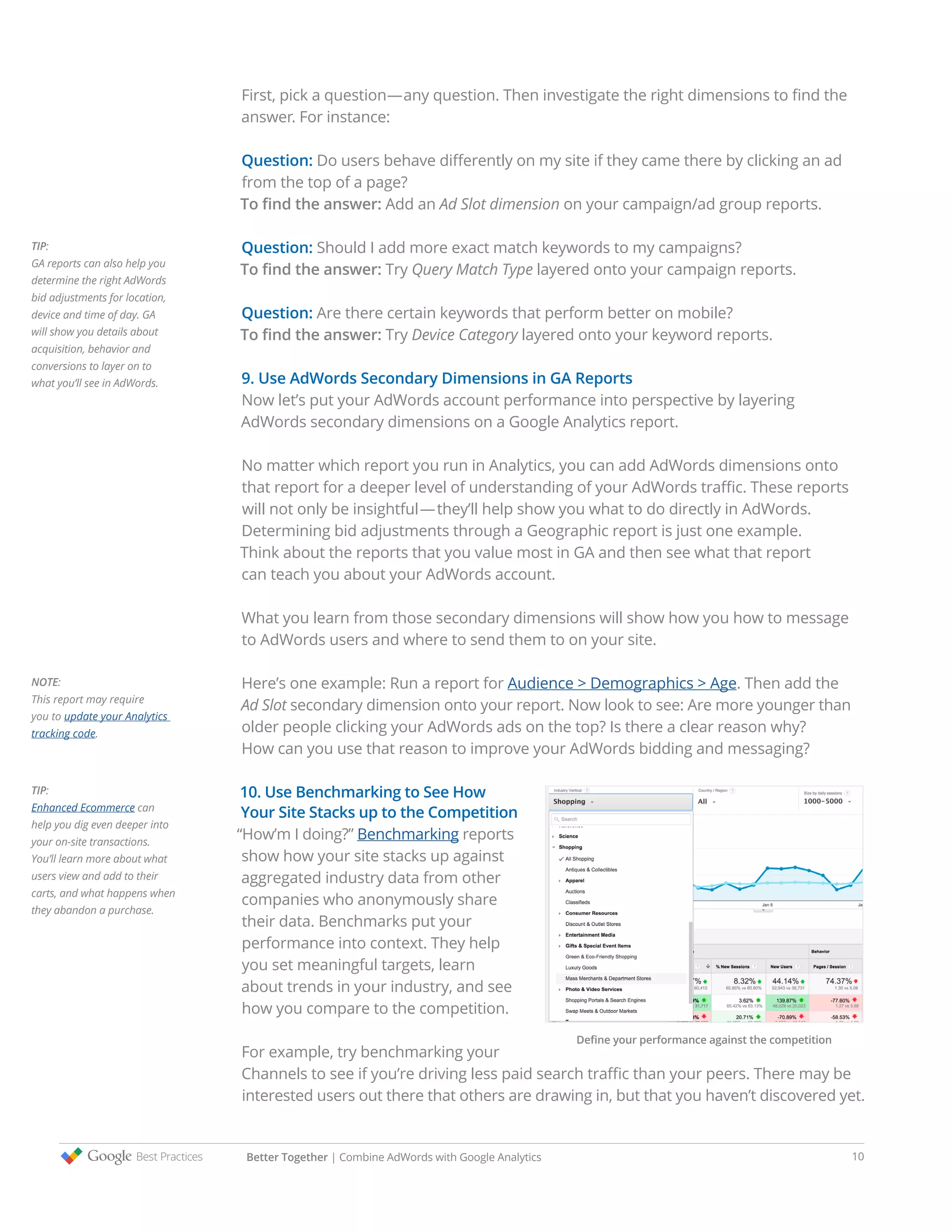 First, pick a question—any question. Then investigate the right dimensions to find the
answer. For instance:
Question: Do users behave differently on my site if they came there by clicking an ad
from the top of a page?
To find the answer: Add an Ad Slot dimension on your campaign/ad group reports.
Question: Should I add more exact match keywords to my campaigns?
To find the answer: Try Query Match Type layered onto your campaign reports.
Question: Are there certain keywords that perform better on mobile?
To find the answer: Try Device Category layered onto your keyword reports.
9. Use AdWords Secondary Dimensions in GA Reports
Now let’s put your AdWords account performance into perspective by layering
AdWords secondary dimensions on a Google Analytics report.
No matter which report you run in Analytics, you can add AdWords dimensions onto
that report for a deeper level of understanding of your AdWords traffic. These reports
will not only be insightful—they’ll help show you what to do directly in AdWords.
Determining bid adjustments through a Geographic report is just one example.
Think about the reports that you value most in GA and then see what that report
can teach you about your AdWords account.
What you learn from those secondary dimensions will show how you how to message
to AdWords users and where to send them to on your site.
Here’s one example: Run a report for Audience > Demographics > Age. Then add the
Ad Slot secondary dimension onto your report. Now look to see: Are more younger than
older people clicking your AdWords ads on the top? Is there a clear reason why?
How can you use that reason to improve your AdWords bidding and messaging?
10. Use Benchmarking to See How
Your Site Stacks up to the Competition
“How’m I doing?” Benchmarking reports
show how your site stacks up against
aggregated industry data from other
companies who anonymously share
their data. Benchmarks put your
performance into context. They help
you set meaningful targets, learn
about trends in your industry, and see
how you compare to the competition.
For example, try benchmarking your
Channels to see if you’re driving less paid search traffic than your peers. There may be
interested users out there that others are drawing in, but that you haven’t discovered yet.
TIP:
GA reports can also help you
determine the right AdWords
bid adjustments for location,
device and time of day. GA
will show you details about
acquisition, behavior and
conversions to layer on to
what you’ll see in AdWords.
TIP:
Enhanced Ecommerce can
help you dig even deeper into
your on-site transactions.
You’ll learn more about what
users view and add to their
carts, and what happens when
they abandon a purchase.
NOTE:
This report may require
you to update your Analytics
tracking code.
Better Together | Combine AdWords with Google Analytics 10
Define your performance against the competition
 