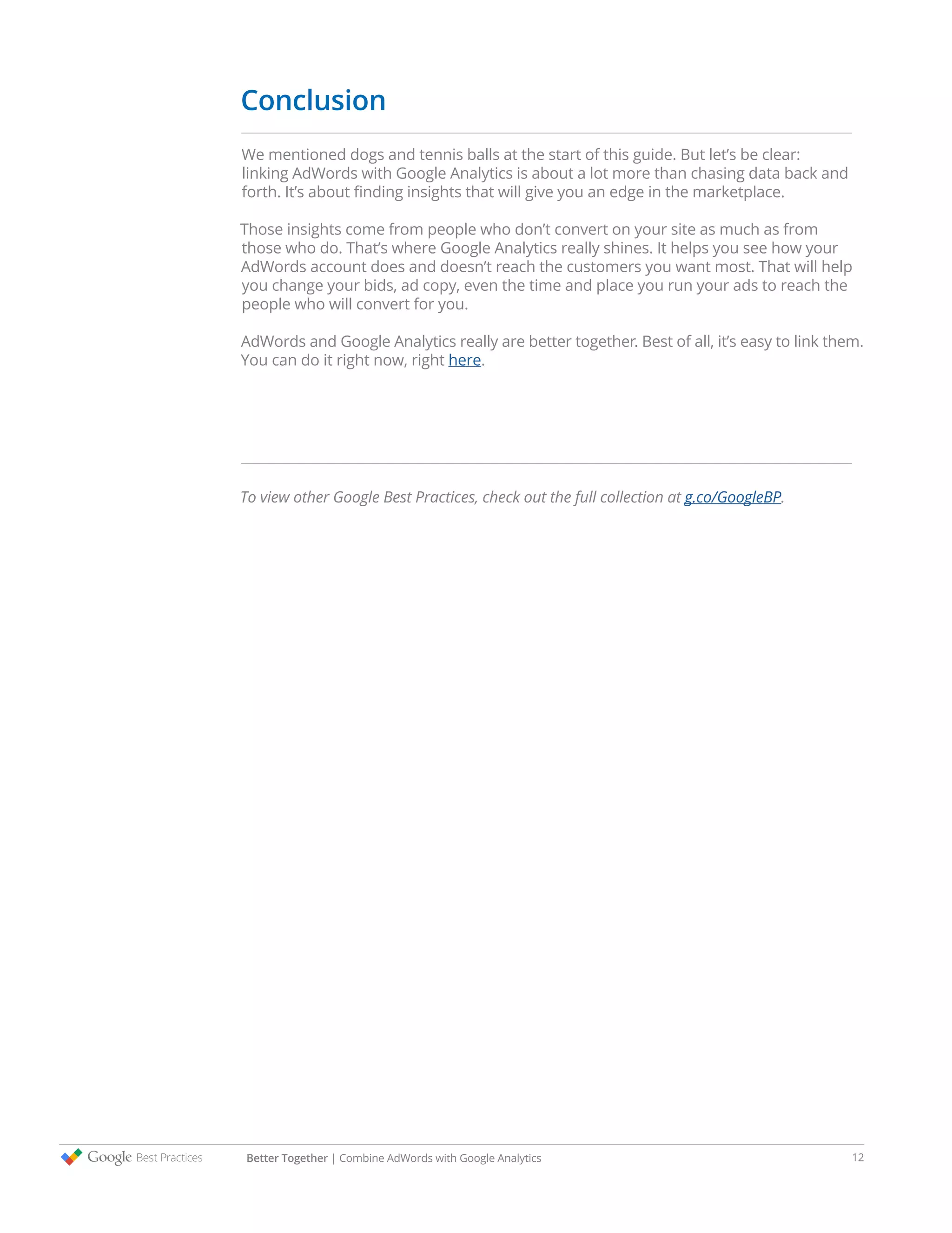 Conclusion
We mentioned dogs and tennis balls at the start of this guide. But let’s be clear:
linking AdWords with Google Analytics is about a lot more than chasing data back and
forth. It’s about finding insights that will give you an edge in the marketplace.
Those insights come from people who don’t convert on your site as much as from
those who do. That’s where Google Analytics really shines. It helps you see how your
AdWords account does and doesn’t reach the customers you want most. That will help
you change your bids, ad copy, even the time and place you run your ads to reach the
people who will convert for you.
AdWords and Google Analytics really are better together. Best of all, it’s easy to link them.
You can do it right now, right here.
To view other Google Best Practices, check out the full collection at g.co/GoogleBP.
Better Together | Combine AdWords with Google Analytics 12
 