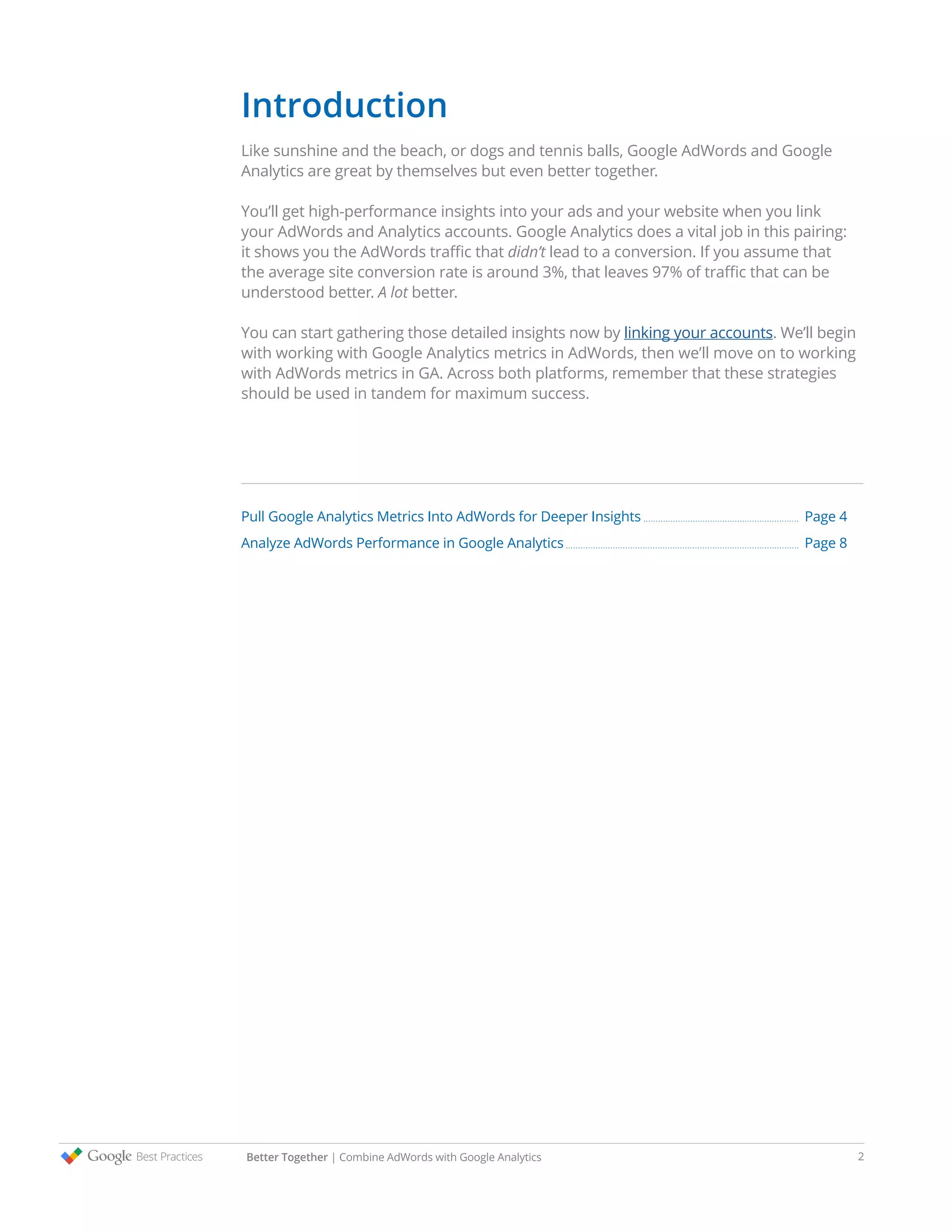 Introduction
Like sunshine and the beach, or dogs and tennis balls, Google AdWords and Google
Analytics are great by themselves but even better together.
You’ll get high-performance insights into your ads and your website when you link
your AdWords and Analytics accounts. Google Analytics does a vital job in this pairing:
it shows you the AdWords traffic that didn’t lead to a conversion. If you assume that
the average site conversion rate is around 3%, that leaves 97% of traffic that can be
understood better. A lot better.
You can start gathering those detailed insights now by linking your accounts. We’ll begin
with working with Google Analytics metrics in AdWords, then we’ll move on to working
with AdWords metrics in GA. Across both platforms, remember that these strategies
should be used in tandem for maximum success.
Pull Google Analytics Metrics Into AdWords for Deeper Insights			 Page 4
Analyze AdWords Performance in Google Analytics 					 Page 8
Better Together | Combine AdWords with Google Analytics 2
 