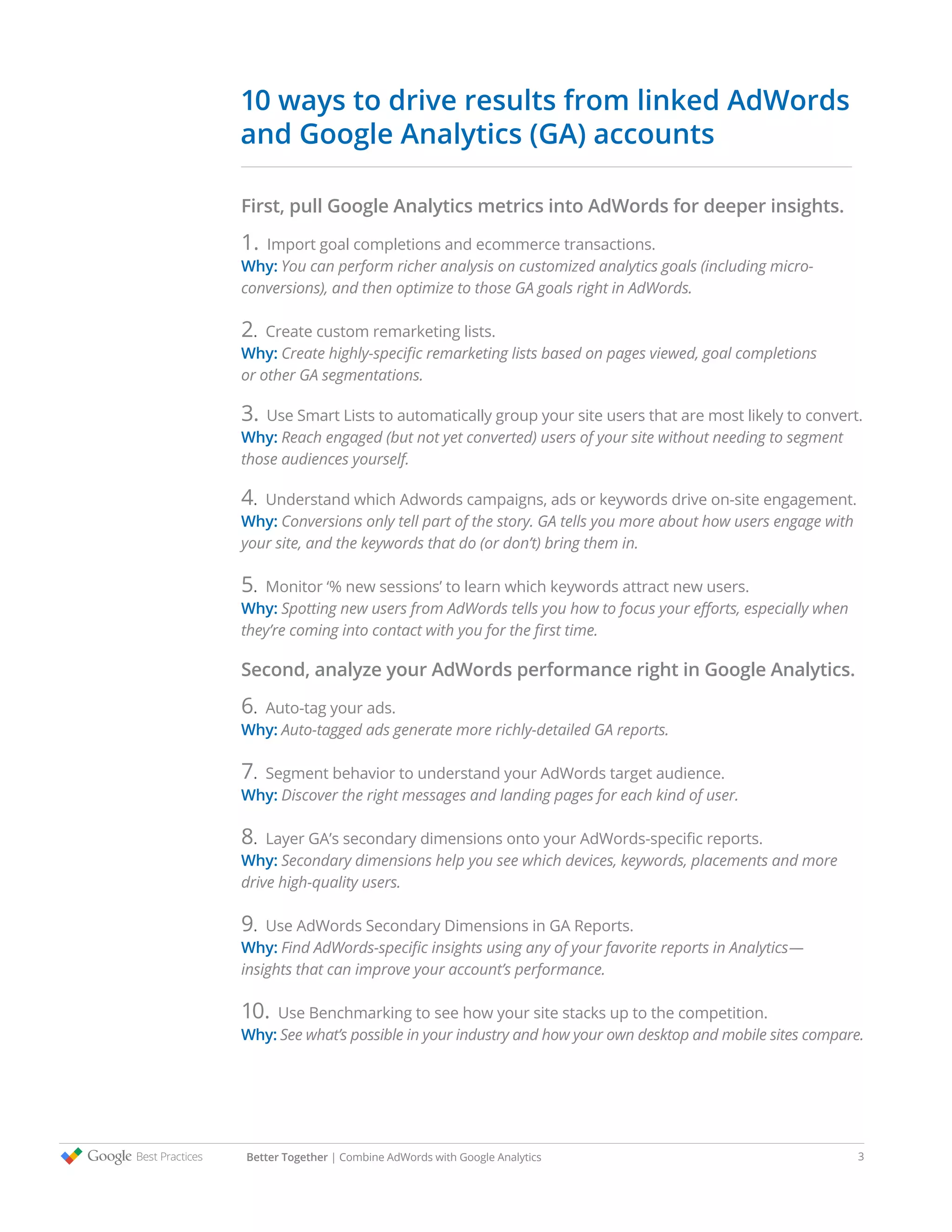 Better Together | Combine AdWords with Google Analytics 3
First, pull Google Analytics metrics into AdWords for deeper insights.
1. Import goal completions and ecommerce transactions.
Why: You can perform richer analysis on customized analytics goals (including micro-
conversions), and then optimize to those GA goals right in AdWords.
2. Create custom remarketing lists.
Why: Create highly-specific remarketing lists based on pages viewed, goal completions
or other GA segmentations.
3. Use Smart Lists to automatically group your site users that are most likely to convert.
Why: Reach engaged (but not yet converted) users of your site without needing to segment
those audiences yourself.
4. Understand which Adwords campaigns, ads or keywords drive on-site engagement.
Why: Conversions only tell part of the story. GA tells you more about how users engage with
your site, and the keywords that do (or don’t) bring them in.
5. Monitor ‘% new sessions’ to learn which keywords attract new users.
Why: Spotting new users from AdWords tells you how to focus your efforts, especially when
they’re coming into contact with you for the first time.
Second, analyze your AdWords performance right in Google Analytics.
6. Auto-tag your ads.
Why: Auto-tagged ads generate more richly-detailed GA reports.
7. Segment behavior to understand your AdWords target audience.
Why: Discover the right messages and landing pages for each kind of user.
8. Layer GA’s secondary dimensions onto your AdWords-specific reports.
Why: Secondary dimensions help you see which devices, keywords, placements and more
drive high-quality users.
9. Use AdWords Secondary Dimensions in GA Reports.
Why: Find AdWords-specific insights using any of your favorite reports in Analytics—
insights that can improve your account’s performance.
10. Use Benchmarking to see how your site stacks up to the competition.
Why: See what’s possible in your industry and how your own desktop and mobile sites compare.
10 ways to drive results from linked AdWords
and Google Analytics (GA) accounts
 