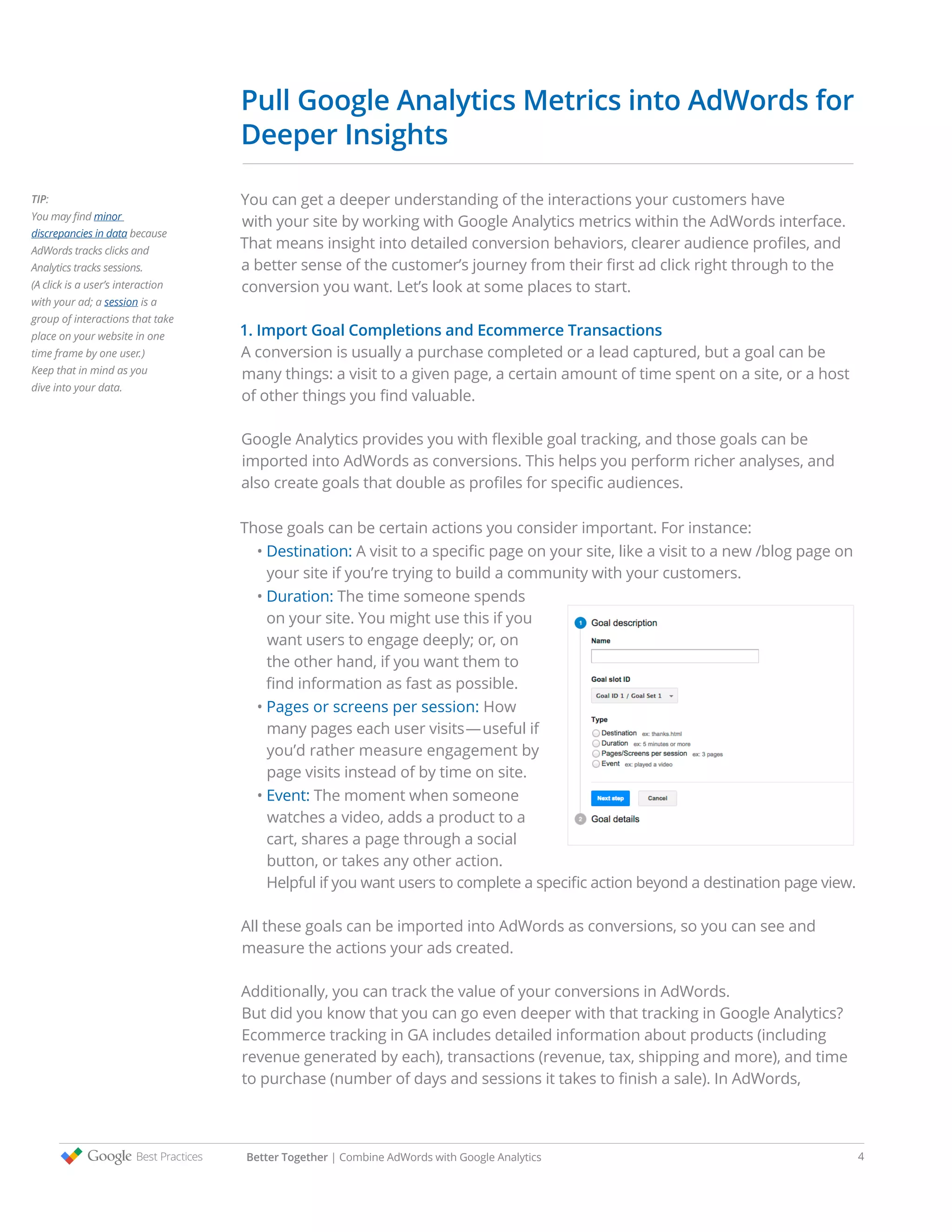 Pull Google Analytics Metrics into AdWords for
Deeper Insights
You can get a deeper understanding of the interactions your customers have
with your site by working with Google Analytics metrics within the AdWords interface.
That means insight into detailed conversion behaviors, clearer audience profiles, and
a better sense of the customer’s journey from their first ad click right through to the
conversion you want. Let’s look at some places to start.
1. Import Goal Completions and Ecommerce Transactions
A conversion is usually a purchase completed or a lead captured, but a goal can be
many things: a visit to a given page, a certain amount of time spent on a site, or a host
of other things you find valuable.
Google Analytics provides you with flexible goal tracking, and those goals can be
imported into AdWords as conversions. This helps you perform richer analyses, and
also create goals that double as profiles for specific audiences.
Those goals can be certain actions you consider important. For instance:
• Destination: A visit to a specific page on your site, like a visit to a new /blog page on
your site if you’re trying to build a community with your customers.
• Duration: The time someone spends
on your site. You might use this if you
want users to engage deeply; or, on
the other hand, if you want them to
find information as fast as possible.
• Pages or screens per session: How
many pages each user visits—useful if
you’d rather measure engagement by
page visits instead of by time on site.
• Event: The moment when someone
watches a video, adds a product to a
cart, shares a page through a social
button, or takes any other action.
Helpful if you want users to complete a specific action beyond a destination page view.
All these goals can be imported into AdWords as conversions, so you can see and
measure the actions your ads created.
Additionally, you can track the value of your conversions in AdWords.
But did you know that you can go even deeper with that tracking in Google Analytics?
Ecommerce tracking in GA includes detailed information about products (including
revenue generated by each), transactions (revenue, tax, shipping and more), and time
to purchase (number of days and sessions it takes to finish a sale). In AdWords,
TIP:
You may find minor
discrepancies in data because
AdWords tracks clicks and
Analytics tracks sessions.
(A click is a user’s interaction
with your ad; a session is a
group of interactions that take
place on your website in one
time frame by one user.)
Keep that in mind as you
dive into your data.
Better Together | Combine AdWords with Google Analytics 4
 