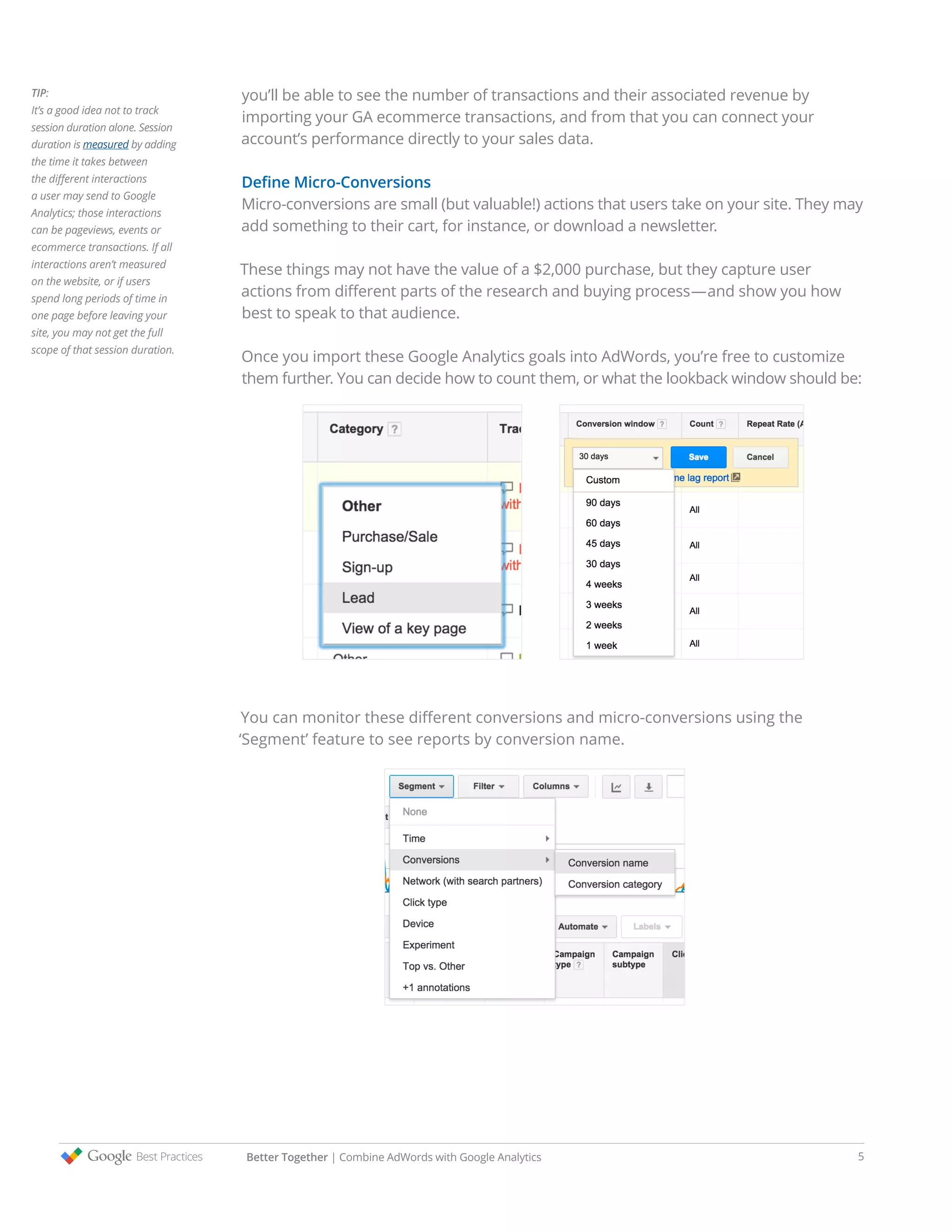 Better Together | Combine AdWords with Google Analytics 5
you’ll be able to see the number of transactions and their associated revenue by
importing your GA ecommerce transactions, and from that you can connect your
account’s performance directly to your sales data.
Define Micro-Conversions
Micro-conversions are small (but valuable!) actions that users take on your site. They may
add something to their cart, for instance, or download a newsletter.
These things may not have the value of a $2,000 purchase, but they capture user
actions from different parts of the research and buying process—and show you how
best to speak to that audience.
Once you import these Google Analytics goals into AdWords, you’re free to customize
them further. You can decide how to count them, or what the lookback window should be:
You can monitor these different conversions and micro-conversions using the
‘Segment’ feature to see reports by conversion name.
TIP:
It’s a good idea not to track
session duration alone. Session
duration is measured by adding
the time it takes between
the different interactions
a user may send to Google
Analytics; those interactions
can be pageviews, events or
ecommerce transactions. If all
interactions aren’t measured
on the website, or if users
spend long periods of time in
one page before leaving your
site, you may not get the full
scope of that session duration.
 