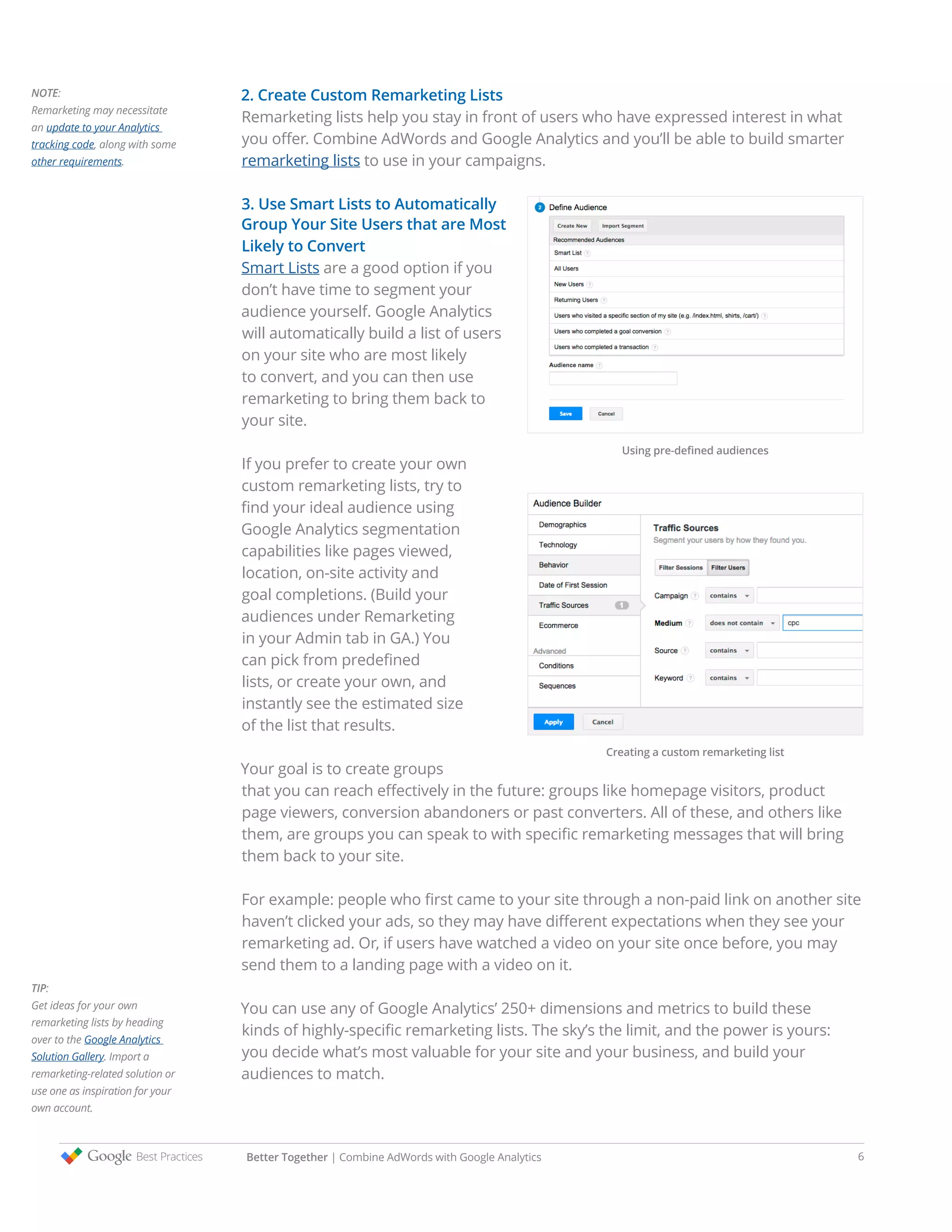 2. Create Custom Remarketing Lists
Remarketing lists help you stay in front of users who have expressed interest in what
you offer. Combine AdWords and Google Analytics and you’ll be able to build smarter
remarketing lists to use in your campaigns.
3. Use Smart Lists to Automatically
Group Your Site Users that are Most
Likely to Convert
Smart Lists are a good option if you
don’t have time to segment your
audience yourself. Google Analytics
will automatically build a list of users
on your site who are most likely
to convert, and you can then use
remarketing to bring them back to
your site.
If you prefer to create your own
custom remarketing lists, try to
find your ideal audience using
Google Analytics segmentation
capabilities like pages viewed,
location, on-site activity and
goal completions. (Build your
audiences under Remarketing
in your Admin tab in GA.) You
can pick from predefined
lists, or create your own, and
instantly see the estimated size
of the list that results.
Your goal is to create groups
that you can reach effectively in the future: groups like homepage visitors, product
page viewers, conversion abandoners or past converters. All of these, and others like
them, are groups you can speak to with specific remarketing messages that will bring
them back to your site.
For example: people who first came to your site through a non-paid link on another site
haven’t clicked your ads, so they may have different expectations when they see your
remarketing ad. Or, if users have watched a video on your site once before, you may
send them to a landing page with a video on it.
You can use any of Google Analytics’ 250+ dimensions and metrics to build these
kinds of highly-specific remarketing lists. The sky’s the limit, and the power is yours:
you decide what’s most valuable for your site and your business, and build your
audiences to match.
NOTE:
Remarketing may necessitate
an update to your Analytics
tracking code, along with some
other requirements.
TIP:
Get ideas for your own
remarketing lists by heading
over to the Google Analytics
Solution Gallery. Import a
remarketing-related solution or
use one as inspiration for your
own account.
Using pre-defined audiences
Creating a custom remarketing list
Better Together | Combine AdWords with Google Analytics 6
 