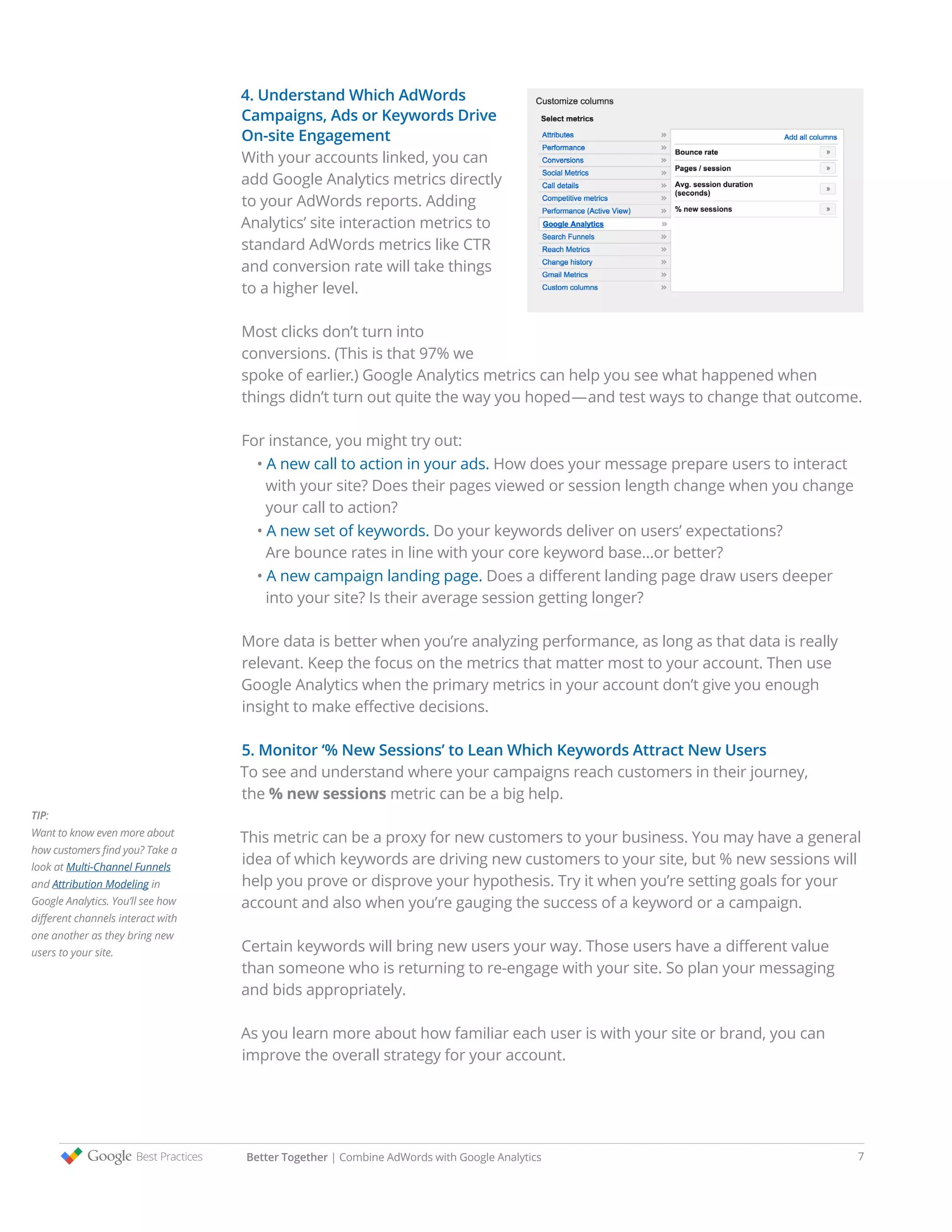4. Understand Which AdWords
Campaigns, Ads or Keywords Drive
On-site Engagement
With your accounts linked, you can
add Google Analytics metrics directly
to your AdWords reports. Adding
Analytics’ site interaction metrics to
standard AdWords metrics like CTR
and conversion rate will take things
to a higher level.
Most clicks don’t turn into
conversions. (This is that 97% we
spoke of earlier.) Google Analytics metrics can help you see what happened when
things didn’t turn out quite the way you hoped—and test ways to change that outcome.
For instance, you might try out:
• A new call to action in your ads. How does your message prepare users to interact
with your site? Does their pages viewed or session length change when you change
your call to action?
• A new set of keywords. Do your keywords deliver on users’ expectations?
Are bounce rates in line with your core keyword base…or better?
• A new campaign landing page. Does a different landing page draw users deeper
into your site? Is their average session getting longer?
More data is better when you’re analyzing performance, as long as that data is really
relevant. Keep the focus on the metrics that matter most to your account. Then use
Google Analytics when the primary metrics in your account don’t give you enough
insight to make effective decisions.
5. Monitor ‘% New Sessions’ to Lean Which Keywords Attract New Users
To see and understand where your campaigns reach customers in their journey,
the % new sessions metric can be a big help.
This metric can be a proxy for new customers to your business. You may have a general
idea of which keywords are driving new customers to your site, but % new sessions will
help you prove or disprove your hypothesis. Try it when you’re setting goals for your
account and also when you’re gauging the success of a keyword or a campaign.
Certain keywords will bring new users your way. Those users have a different value
than someone who is returning to re-engage with your site. So plan your messaging
and bids appropriately.
As you learn more about how familiar each user is with your site or brand, you can
improve the overall strategy for your account.
TIP:
Want to know even more about
how customers find you? Take a
look at Multi-Channel Funnels
and Attribution Modeling in
Google Analytics. You’ll see how
different channels interact with
one another as they bring new
users to your site.
Better Together | Combine AdWords with Google Analytics 7
 
