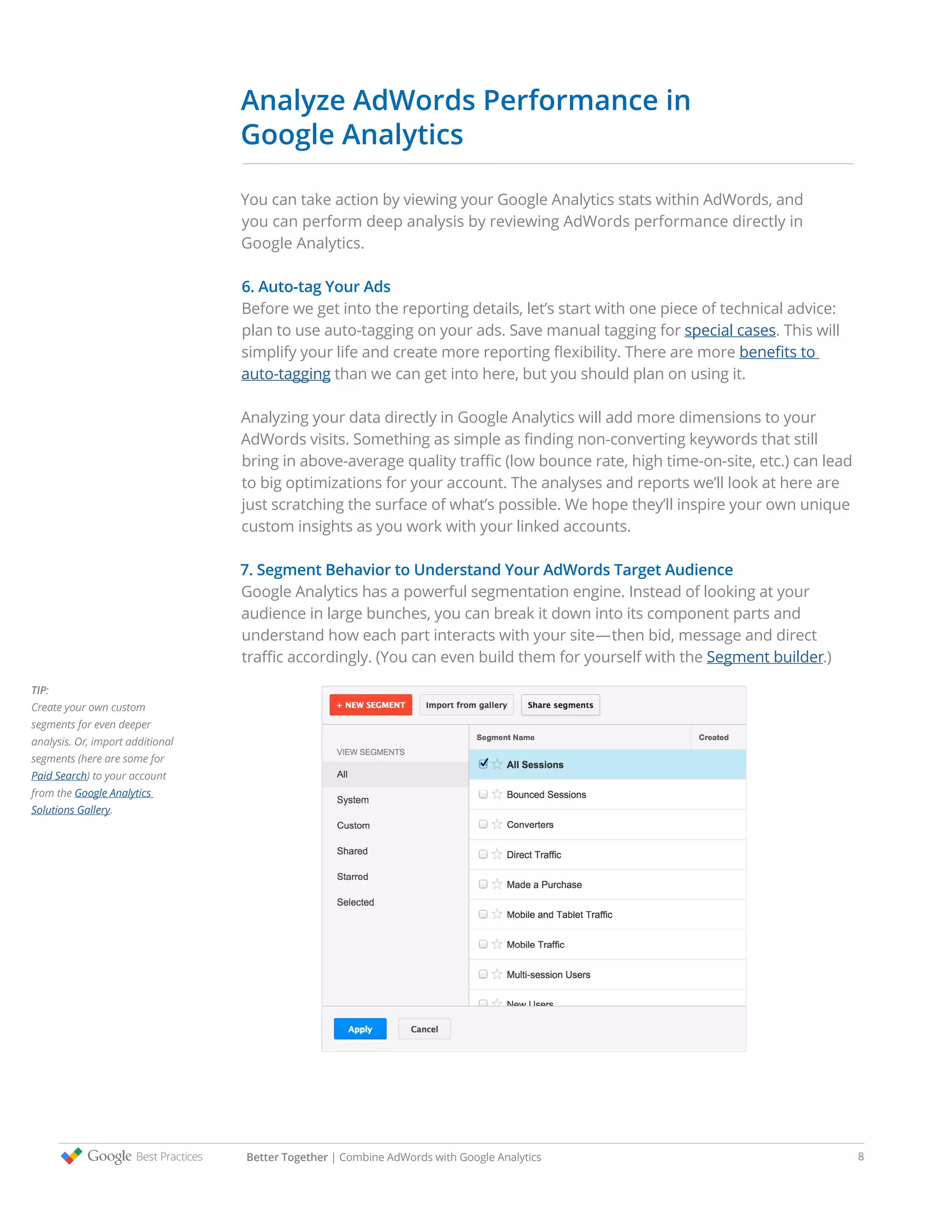 Analyze AdWords Performance in
Google Analytics
You can take action by viewing your Google Analytics stats within AdWords, and
you can perform deep analysis by reviewing AdWords performance directly in
Google Analytics.
6. Auto-tag Your Ads
Before we get into the reporting details, let’s start with one piece of technical advice:
plan to use auto-tagging on your ads. Save manual tagging for special cases. This will
simplify your life and create more reporting flexibility. There are more benefits to
auto-tagging than we can get into here, but you should plan on using it.
Analyzing your data directly in Google Analytics will add more dimensions to your
AdWords visits. Something as simple as finding non-converting keywords that still
bring in above-average quality traffic (low bounce rate, high time-on-site, etc.) can lead
to big optimizations for your account. The analyses and reports we’ll look at here are
just scratching the surface of what’s possible. We hope they’ll inspire your own unique
custom insights as you work with your linked accounts.
7. Segment Behavior to Understand Your AdWords Target Audience
Google Analytics has a powerful segmentation engine. Instead of looking at your
audience in large bunches, you can break it down into its component parts and
understand how each part interacts with your site—then bid, message and direct
traffic accordingly. (You can even build them for yourself with the Segment builder.)
TIP:
Create your own custom
segments for even deeper
analysis. Or, import additional
segments (here are some for
Paid Search) to your account
from the Google Analytics
Solutions Gallery.
Better Together | Combine AdWords with Google Analytics 8
 
