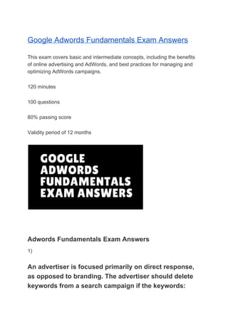 Google Adwords Fundamentals Exam Answers
This exam covers basic and intermediate concepts, including the benefits
of online advertising and AdWords, and best practices for managing and
optimizing AdWords campaigns.
120 minutes
100 questions
80% passing score
Validity period of 12 months
Adwords Fundamentals Exam Answers
1)
An advertiser is focused primarily on direct response,
as opposed to branding. The advertiser should delete
keywords from a search campaign if the keywords:
 