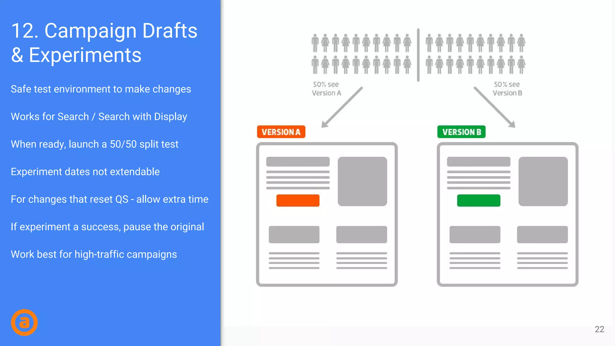 Safe test environment to make changes
Works for Search / Search with Display
When ready, launch a 50/50 split test
Experiment dates not extendable
For changes that reset QS - allow extra time
If experiment a success, pause the original
Work best for high-traffic campaigns
12. Campaign Drafts
& Experiments
22
 