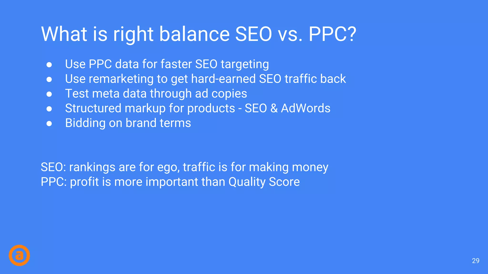 What is right balance SEO vs. PPC?
● Use PPC data for faster SEO targeting
● Use remarketing to get hard-earned SEO traffic back
● Test meta data through ad copies
● Structured markup for products - SEO & AdWords
● Bidding on brand terms
SEO: rankings are for ego, traffic is for making money
PPC: profit is more important than Quality Score
29
 