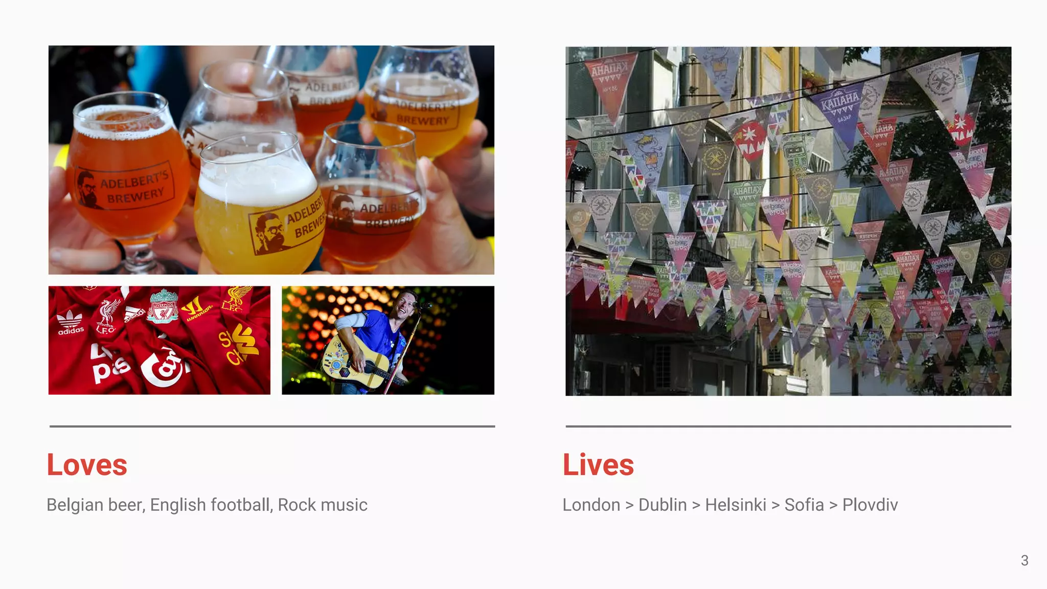 Loves
Belgian beer, English football, Rock music
Lives
London > Dublin > Helsinki > Sofia > Plovdiv
3
 