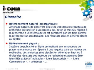 Glossaire Référencement naturel (ou organique) : Affichage naturel de liens vers des sites web dans les résultats de recherche en fonction d'un contenu qui, selon le moteur, répond à la recherche d'un internaute et est considéré par ses tiers comme la référence sur son domaine. Les résultats sont en général placés au centre. Référencement payant : Système de publicité en ligne permettant aux annonceurs de placer une annonce en réponse à une requête dans un moteur de recherche. Les annonces sont placées en général en haut ou à droite des résultats des moteurs de recherche et peuvent être identifiés grâce à l'indication « Liens Sponsorisés » , « Liens Commerciaux », « Annonces » … 17 novembre 2010 i-com – Google Adwords 