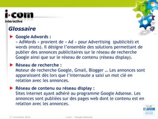Glossaire Google Adwords :  « AdWords » provient de « Ad » pour Advertising  (publicité) et words (mots). Il désigne l’ensemble des solutions permettant de publier des annonces publicitaires sur le réseau de recherche Google ainsi que sur le réseau de contenu (réseau display). Réseau de recherche : Moteur de recherche Google, Gmail, Blogger … Les annonces sont apparaissent dès lors que l’internaute a saisi un mot clé en relation avec les annonces. Réseau de contenu ou réseau display : Sites internet ayant adhéré au programme Google Adsense. Les annonces sont publiées sur des pages web dont le contenu est en relation avec les annonces. 17 novembre 2010 i-com – Google Adwords 