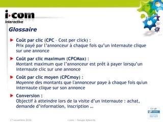 Glossaire Coût par clic  ( CPC  – Cost per click) : Prix payé par l’annonceur à chaque fois qu’un internaute clique sur une annonce Coût par clic maximum  ( CPCMax ) : Montant maximum que l’annonceur est prêt à payer lorsqu’un internaute clic sur une annonce Coût par clic moyen  ( CPCmoy ) : Moyenne des montants que l'annonceur paye à chaque fois qu'un internaute clique sur son annonce Conversion : Objectif à atteindre lors de la visite d’un internaute : achat, demande d’information, inscription … 17 novembre 2010 i-com – Google Adwords 