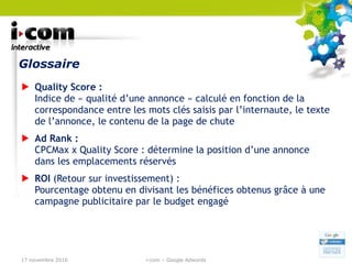 Glossaire Quality Score :  Indice de « qualité d’une annonce » calculé en fonction de la correspondance entre les mots clés saisis par l’internaute, le texte de l’annonce, le contenu de la page de chute Ad Rank :  CPCMax x Quality Score : détermine la position d’une annonce dans les emplacements réservés  ROI  (Retour sur investissement) : Pourcentage obtenu en divisant les bénéfices obtenus grâce à une campagne publicitaire par le budget engagé 17 novembre 2010 i-com – Google Adwords 