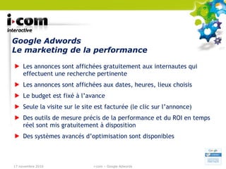 Google Adwords  Le marketing de la performance Les annonces sont affichées gratuitement aux internautes qui effectuent une recherche pertinente Les annonces sont affichées aux dates, heures, lieux choisis Le budget est fixé à l’avance Seule la visite sur le site est facturée (le clic sur l’annonce) Des outils de mesure précis de la performance et du ROI en temps réel sont mis gratuitement à disposition Des systèmes avancés d’optimisation sont disponibles 17 novembre 2010 i-com – Google Adwords 