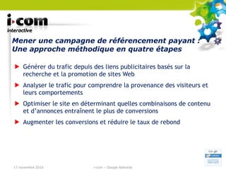 Mener une campagne de référencement payant : Une approche méthodique en quatre étapes Générer du trafic depuis des liens publicitaires basés sur la recherche et la promotion de sites Web Analyser le trafic pour comprendre la provenance des visiteurs et leurs comportements Optimiser le site en déterminant quelles combinaisons de contenu et d’annonces entraînent le plus de conversions Augmenter les conversions et réduire le taux de rebond 17 novembre 2010 i-com – Google Adwords 