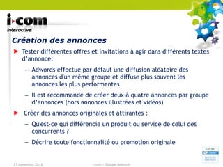 Création des annonces Tester différentes offres et invitations à agir dans différents textes d’annonce: Adwords effectue par défaut une diffusion aléatoire des annonces d'un même groupe et diffuse plus souvent les annonces les plus performantes Il est recommandé de créer deux à quatre annonces par groupe d’annonces (hors annonces illustrées et vidéos) Créer des annonces originales et attirantes : Qu'est-ce qui différencie un produit ou service de celui des concurrents ?  Décrire toute fonctionnalité ou promotion originale 17 novembre 2010 i-com – Google Adwords 