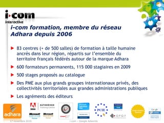 i-com formation, membre du réseau Adhara depuis 2006 83 centres (+ de 500 salles) de formation à taille humaine  ancrés dans leur région, répartis sur l’ensemble du  territoire français fédérés autour de la marque Adhara 600 formateurs permanents, 115 000 stagiaires en 2009 500 stages proposés au catalogue Des PME aux plus grands groupes internationaux privés, des collectivités territoriales aux grandes administrations publiques Les agréments des éditeurs 17 novembre 2010 i-com – Google Adwords 