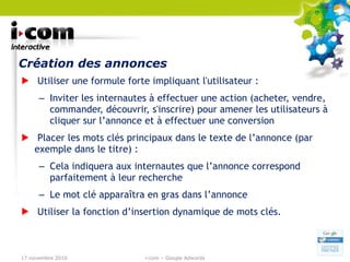 Création des annonces Utiliser une formule forte impliquant l'utilisateur : Inviter les internautes à effectuer une action (acheter, vendre, commander, découvrir, s'inscrire) pour amener les utilisateurs à cliquer sur l’annonce et à effectuer une conversion Placer les mots clés principaux dans le texte de l’annonce (par exemple dans le titre) : Cela indiquera aux internautes que l’annonce correspond parfaitement à leur recherche Le mot clé apparaîtra en gras dans l’annonce Utiliser la fonction d’insertion dynamique de mots clés. 17 novembre 2010 i-com – Google Adwords 